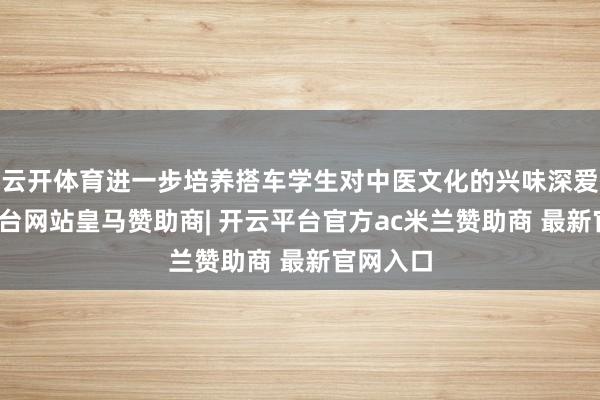 云开体育进一步培养搭车学生对中医文化的兴味深爱-开云平台网站皇马赞助商| 开云平台官方ac米兰赞助商 最新官网入口
