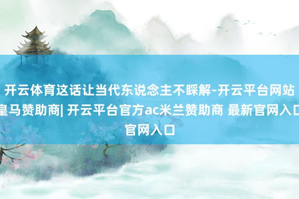 开云体育这话让当代东说念主不睬解-开云平台网站皇马赞助商| 开云平台官方ac米兰赞助商 最新官网入口