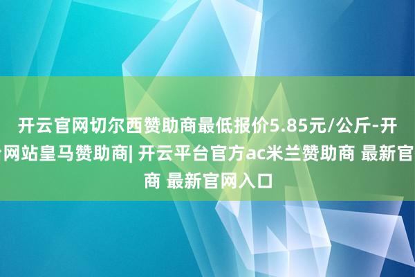 开云官网切尔西赞助商最低报价5.85元/公斤-开云平台网站皇马赞助商| 开云平台官方ac米兰赞助商 最新官网入口