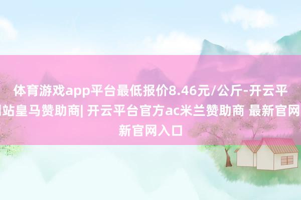 体育游戏app平台最低报价8.46元/公斤-开云平台网站皇马赞助商| 开云平台官方ac米兰赞助商 最新官网入口