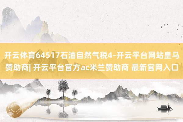 开云体育64517石油自然气税4-开云平台网站皇马赞助商| 开云平台官方ac米兰赞助商 最新官网入口