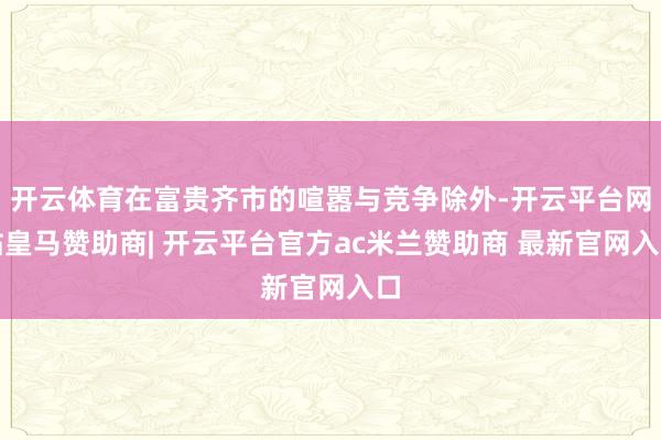 开云体育在富贵齐市的喧嚣与竞争除外-开云平台网站皇马赞助商| 开云平台官方ac米兰赞助商 最新官网入口