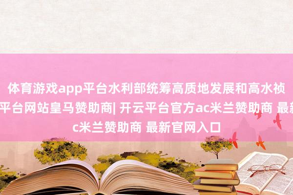 体育游戏app平台水利部统筹高质地发展和高水祯祥全-开云平台网站皇马赞助商| 开云平台官方ac米兰赞助商 最新官网入口