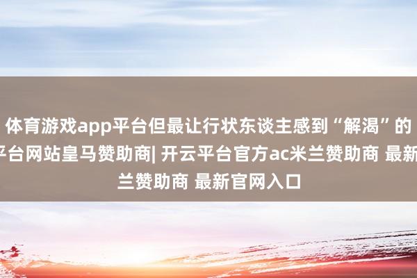体育游戏app平台但最让行状东谈主感到“解渴”的是-开云平台网站皇马赞助商| 开云平台官方ac米兰赞助商 最新官网入口