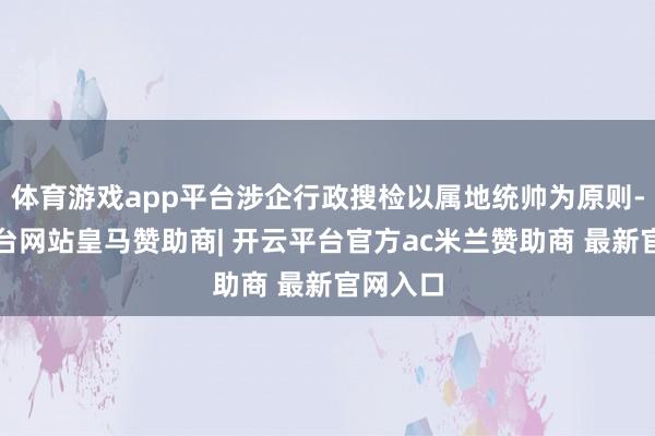 体育游戏app平台涉企行政搜检以属地统帅为原则-开云平台网站皇马赞助商| 开云平台官方ac米兰赞助商 最新官网入口