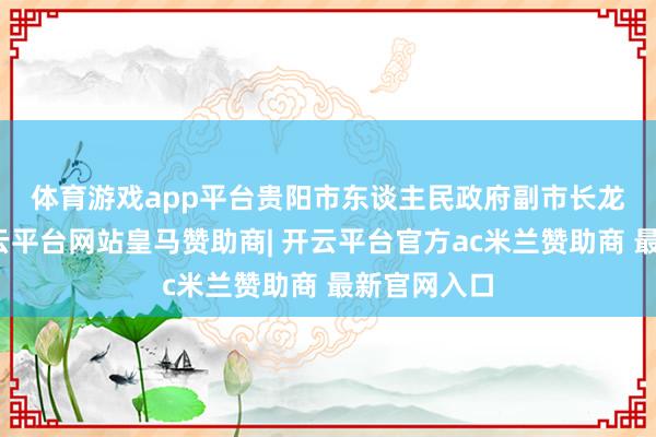 体育游戏app平台 贵阳市东谈主民政府副市长龙丛先容-开云平台网站皇马赞助商| 开云平台官方ac米兰赞助商 最新官网入口
