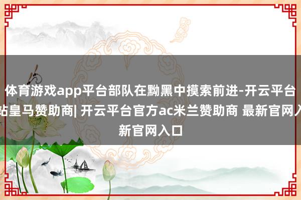 体育游戏app平台部队在黝黑中摸索前进-开云平台网站皇马赞助商| 开云平台官方ac米兰赞助商 最新官网入口