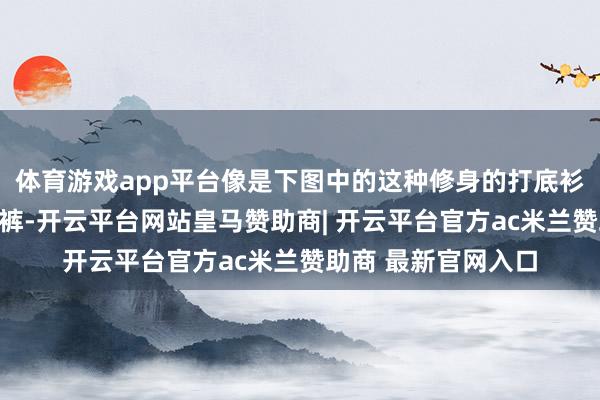 体育游戏app平台像是下图中的这种修身的打底衫和立体感强的牛仔裤-开云平台网站皇马赞助商| 开云平台官方ac米兰赞助商 最新官网入口