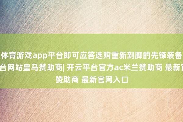 体育游戏app平台即可应答选购重新到脚的先锋装备-开云平台网站皇马赞助商| 开云平台官方ac米兰赞助商 最新官网入口