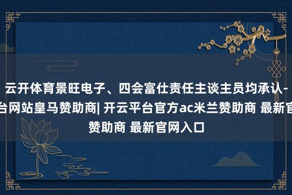 云开体育景旺电子、四会富仕责任主谈主员均承认-开云平台网站皇