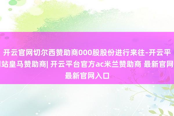 开云官网切尔西赞助商000股股份进行来往-开云平台网站皇马赞助商| 开云平台官方ac米兰赞助商 最新官网入口