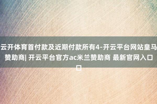 云开体育首付款及近期付款所有4-开云平台网站皇马赞助商| 开云平台官方ac米兰赞助商 最新官网入口
