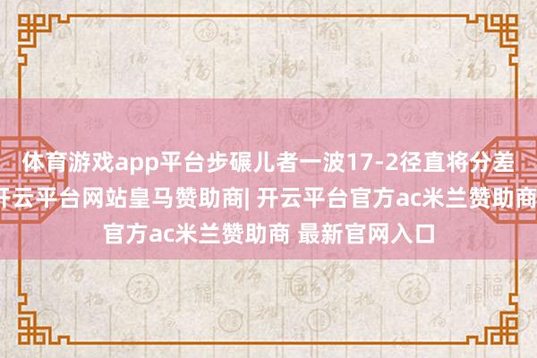 体育游戏app平台步碾儿者一波17-2径直将分差拉大至14分