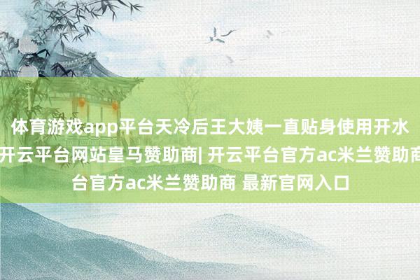 体育游戏app平台天冷后王大姨一直贴身使用开水袋给看成取暖-开云平台网站皇马赞助商| 开云平台官方ac米兰赞助商 最新官网入口
