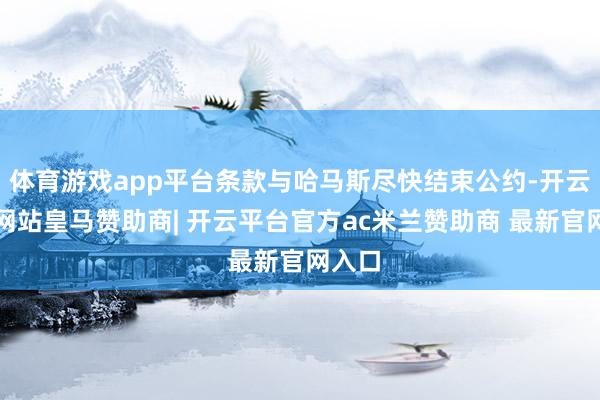 体育游戏app平台条款与哈马斯尽快结束公约-开云平台网站皇马赞助商| 开云平台官方ac米兰赞助商 最新官网入口