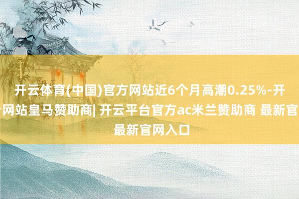 开云体育(中国)官方网站近6个月高潮0.25%-开云平台网站皇马赞助商| 开云平台官方ac米兰赞助商 最新官网入口