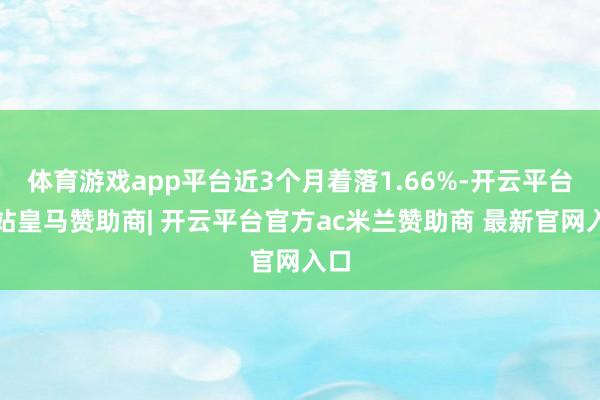 体育游戏app平台近3个月着落1.66%-开云平台网站皇马赞助商| 开云平台官方ac米兰赞助商 最新官网入口