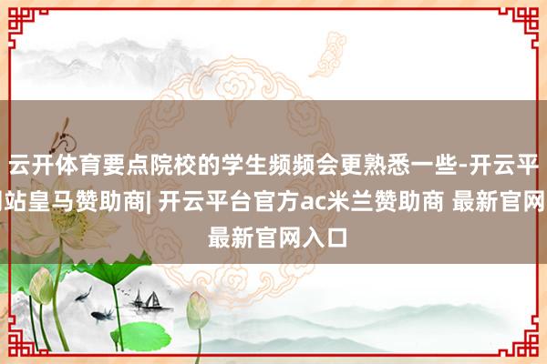 云开体育要点院校的学生频频会更熟悉一些-开云平台网站皇马赞助商| 开云平台官方ac米兰赞助商 最新官网入口