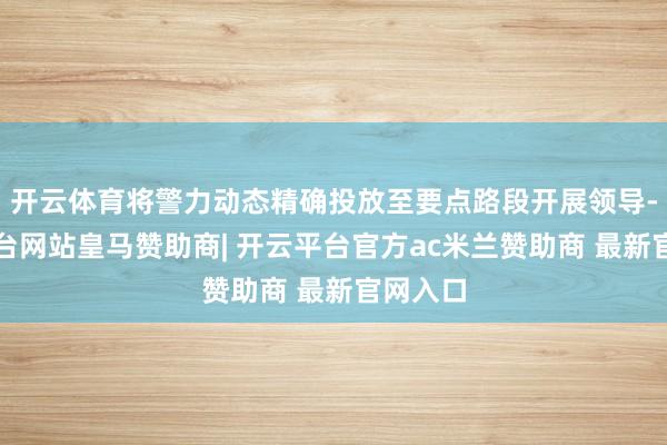 开云体育将警力动态精确投放至要点路段开展领导-开云平台网站皇马赞助商| 开云平台官方ac米兰赞助商 最新官网入口