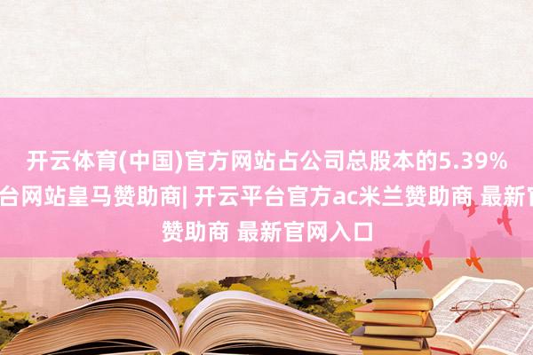 开云体育(中国)官方网站占公司总股本的5.39%-开云平台网站皇马赞助商| 开云平台官方ac米兰赞助商 最新官网入口