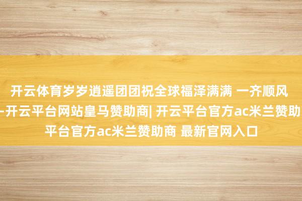 开云体育岁岁逍遥团团祝全球福泽满满 一齐顺风 发布于:北京市-开云平台网站皇马赞助商| 开云平台官方ac米兰赞助商 最新官网入口