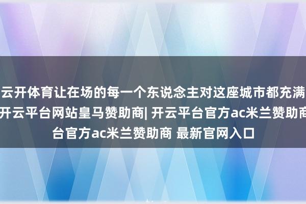 云开体育让在场的每一个东说念主对这座城市都充满了向往和期待-开云平台网站皇马赞助商| 开云平台官方ac米兰赞助商 最新官网入口