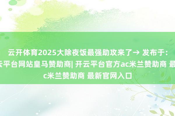 云开体育2025大除夜饭最强助攻来了→ 发布于：山东省-开云平台网站皇马赞助商| 开云平台官方ac米兰赞助商 最新官网入口
