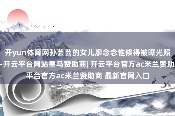 开yun体育网孙芸芸的女儿廖念念惟倏得被曝光照旧在澳洲生孩子-开云平台网站皇马赞助商| 开云平台官方ac米兰赞助商 最新官网入口