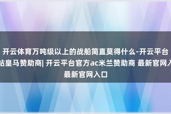 开云体育万吨级以上的战船简直莫得什么-开云平台网站皇马赞助商| 开云平台官方ac米兰赞助商 最新官网入口