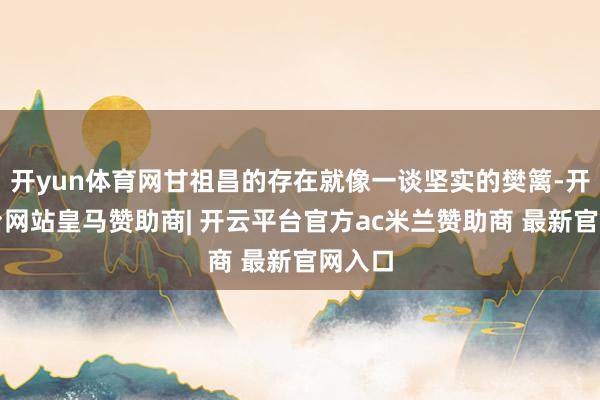 开yun体育网甘祖昌的存在就像一谈坚实的樊篱-开云平台网站皇马赞助商| 开云平台官方ac米兰赞助商 最新官网入口