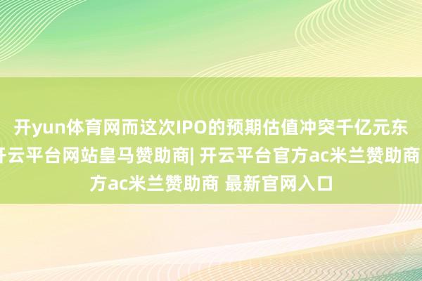 开yun体育网而这次IPO的预期估值冲突千亿元东说念主民币-开云平台网站皇马赞助商| 开云平台官方ac米兰赞助商 最新官网入口