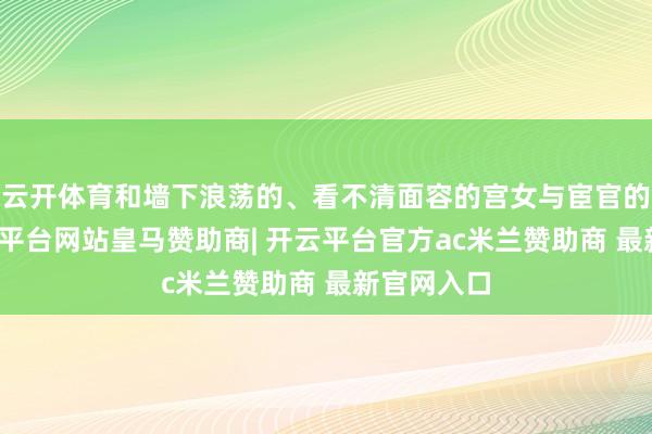 云开体育和墙下浪荡的、看不清面容的宫女与宦官的影子-开云平台网站皇马赞助商| 开云平台官方ac米兰赞助商 最新官网入口