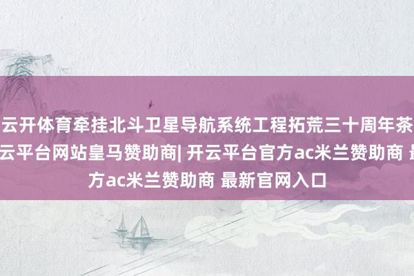 云开体育牵挂北斗卫星导航系统工程拓荒三十周年茶话会召开-开云平台网站皇马赞助商| 开云平台官方ac米兰赞助商 最新官网入口