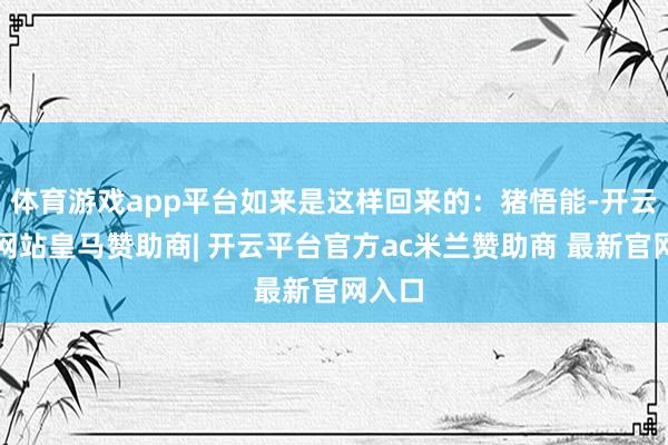 体育游戏app平台如来是这样回来的:猪悟能-开云平台网站皇马赞助商| 开云平台官方ac米兰赞助商 最新官网入口