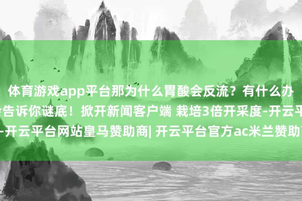 体育游戏app平台那为什么胃酸会反流?有什么办法医治吗?这支视频会告诉你谜底!掀开新闻客户端 栽培3倍开采度-开云平台网站皇马赞助商| 开云平台官方ac米兰赞助商 最新官网入口