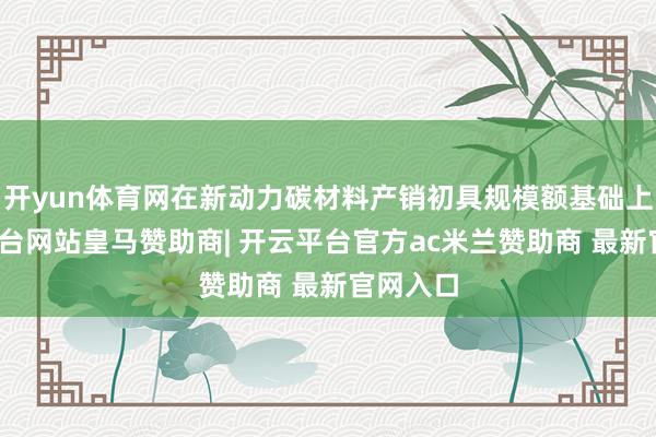 开yun体育网在新动力碳材料产销初具规模额基础上-开云平台网站皇马赞助商| 开云平台官方ac米兰赞助商 最新官网入口