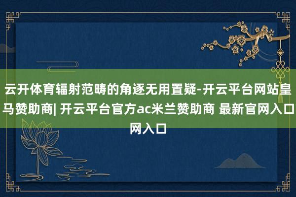 云开体育辐射范畴的角逐无用置疑-开云平台网站皇马赞助商| 开