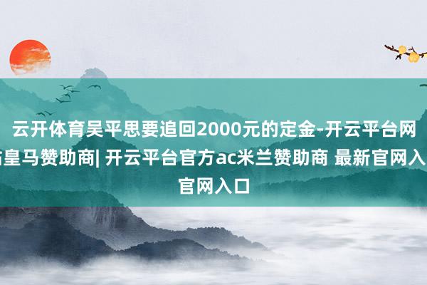 云开体育吴平思要追回2000元的定金-开云平台网站皇马赞助商| 开云平台官方ac米兰赞助商 最新官网入口