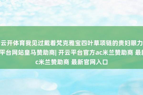 云开体育我见过戴着梵克雅宝四叶草项链的贵妇眼力虚浮-开云平台网站皇马赞助商| 开云平台官方ac米兰赞助商 最新官网入口