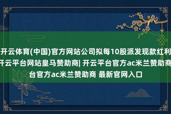 开云体育(中国)官方网站公司拟每10股派发现款红利2.5元(含税)-开云平台网站皇马赞助商| 开云平台官方ac米兰赞助商 最新官网入口