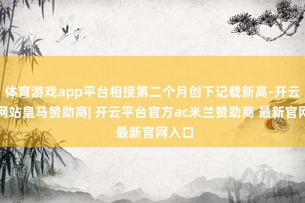 体育游戏app平台相接第二个月创下记载新高-开云平台网站皇马赞助商| 开云平台官方ac米兰赞助商 最新官网入口