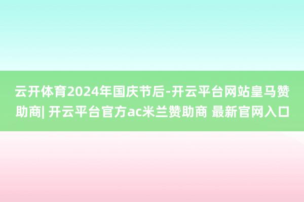 云开体育　　2024年国庆节后-开云平台网站皇马赞助商| 开云平台官方ac米兰赞助商 最新官网入口