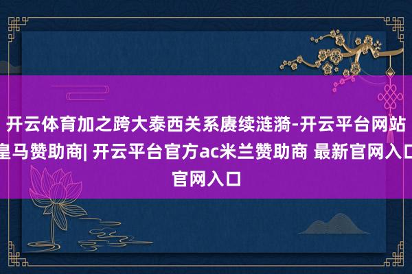 开云体育加之跨大泰西关系赓续涟漪-开云平台网站皇马赞助商| 