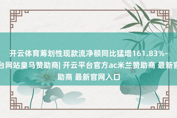 开云体育筹划性现款流净额同比猛增161.83%-开云平台网站皇马赞助商| 开云平台官方ac米兰赞助商 最新官网入口