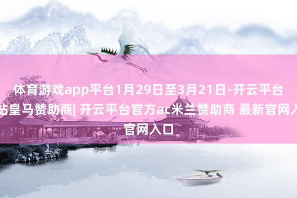 体育游戏app平台1月29日至3月21日-开云平台网站皇马赞助商| 开云平台官方ac米兰赞助商 最新官网入口