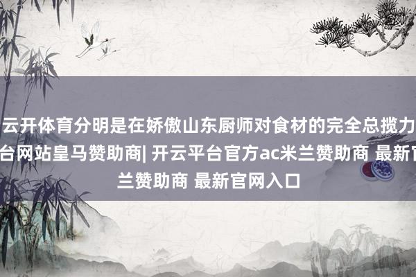 云开体育分明是在娇傲山东厨师对食材的完全总揽力-开云平台网站皇马赞助商| 开云平台官方ac米兰赞助商 最新官网入口