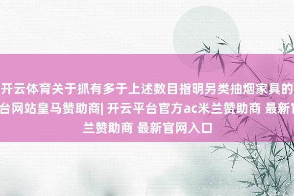 开云体育关于抓有多于上述数目指明另类抽烟家具的-开云平台网站