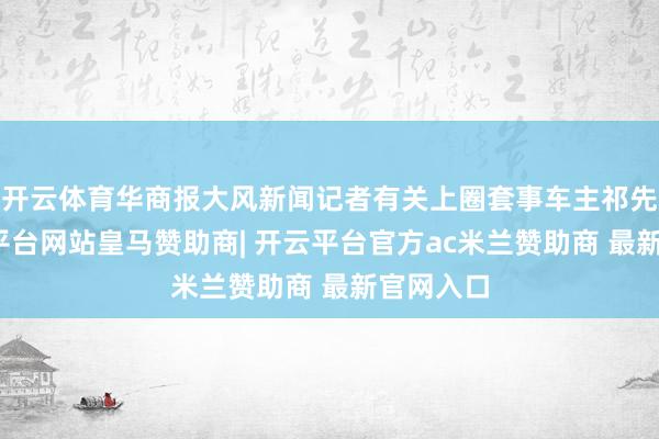 开云体育华商报大风新闻记者有关上圈套事车主祁先生-开云平台网