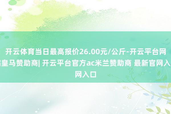 开云体育当日最高报价26.00元/公斤-开云平台网站皇马赞助