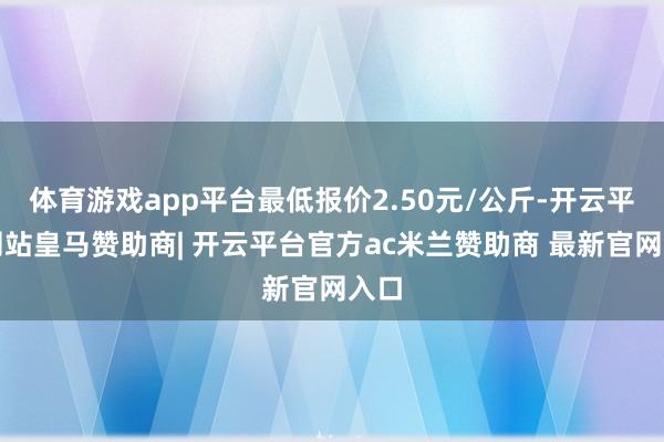 体育游戏app平台最低报价2.50元/公斤-开云平台网站皇马